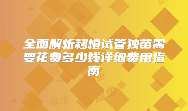 全面解析移植试管独苗需要花费多少钱详细费用指南