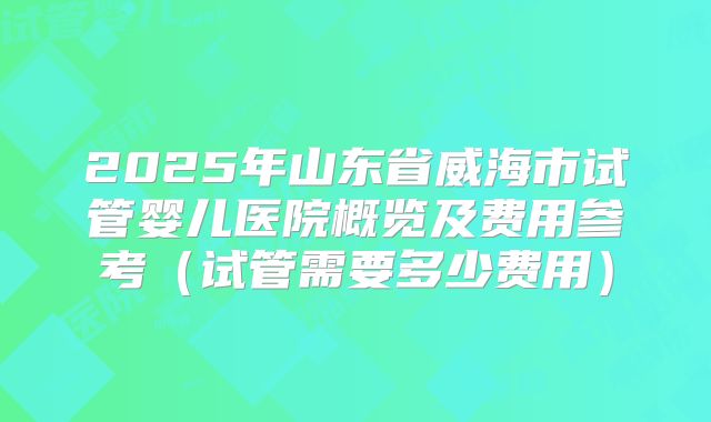 2025年山东省威海市试管婴儿医院概览及费用参考(试管需要多少费用)