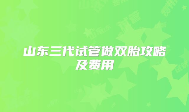 山东三代试管做双胎攻略及费用