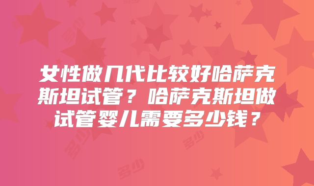 女性做几代比较好哈萨克斯坦试管?哈萨克斯坦做试管婴儿需要多少钱?
