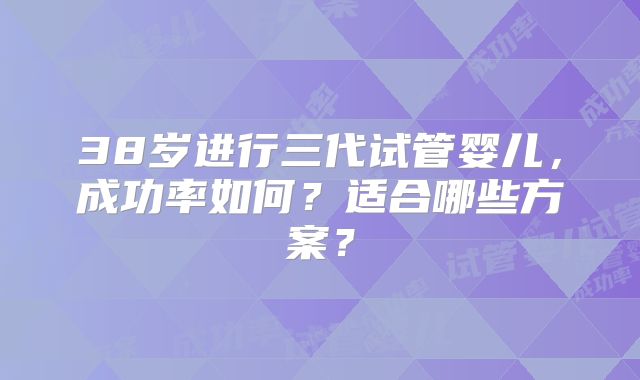 38岁进行三代试管婴儿,成功率如何?适合哪些方案?