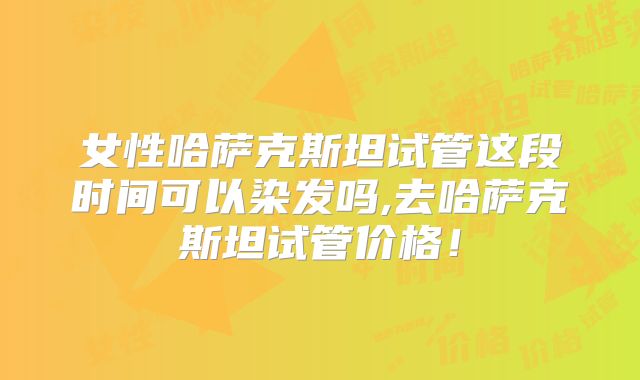 女性哈萨克斯坦试管这段时间可以染发吗,去哈萨克斯坦试管价格！