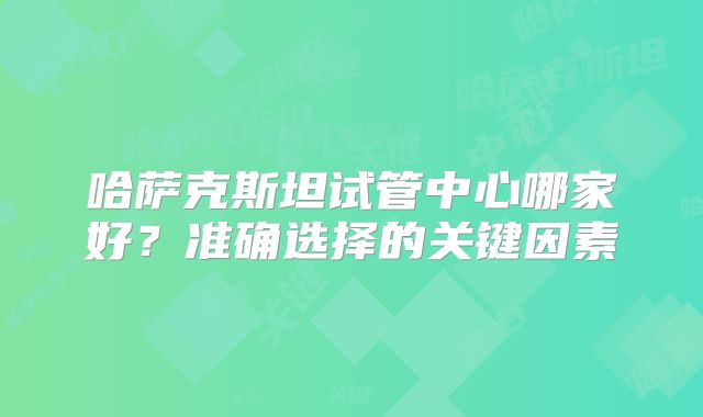 哈萨克斯坦试管中心哪家好?准确选择的关键因素