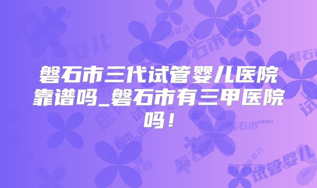 磐石市三代试管婴儿医院靠谱吗_磐石市有三甲医院吗！