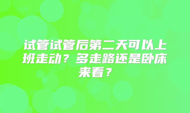 试管试管后第二天可以上班走动?多走路还是卧床来看?