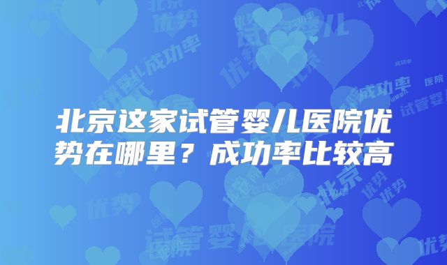 北京这家试管婴儿医院优势在哪里?成功率比较高