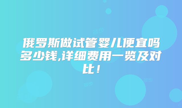 俄罗斯做试管婴儿便宜吗多少钱,详细费用一览及对比!