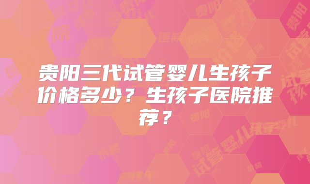 贵阳三代试管婴儿生孩子价格多少？生孩子医院推荐？