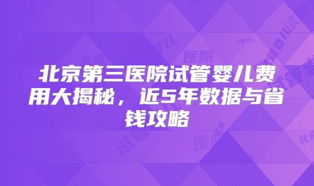 北京第三医院试管婴儿费用大揭秘，近5年数据与省钱攻略