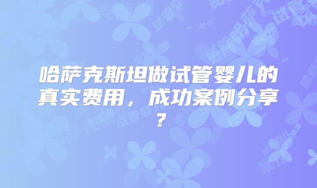 哈萨克斯坦做试管婴儿的真实费用，成功案例分享？