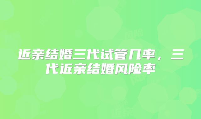 近亲结婚三代试管几率，三代近亲结婚风险率