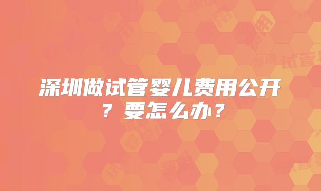 深圳做试管婴儿费用公开?要怎么办?
