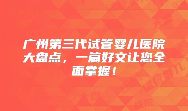 广州第三代试管婴儿医院大盘点,一篇好文让您全面掌握!