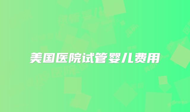 美国医院试管婴儿费用