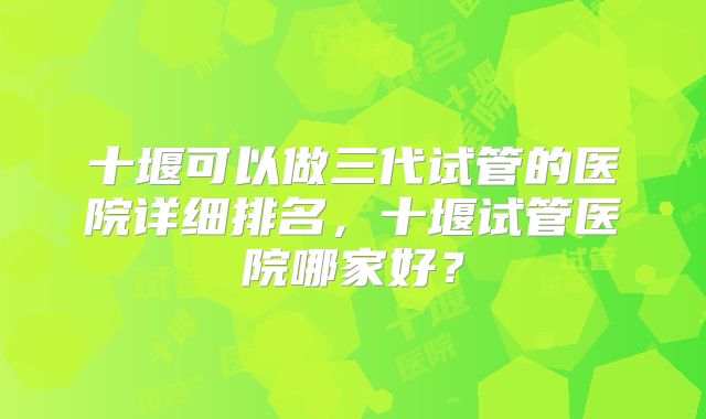 十堰可以做三代试管的医院详细排名，十堰试管医院哪家好？