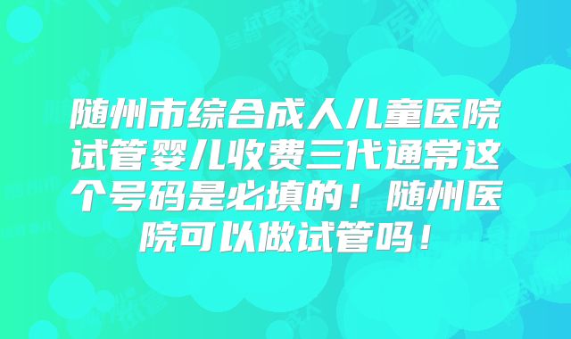 随州市综合成人儿童医院试管婴儿收费三代通常这个号码是必填的！随州医院可以做试管吗！