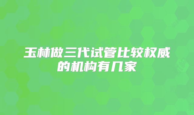 玉林做三代试管比较权威的机构有几家