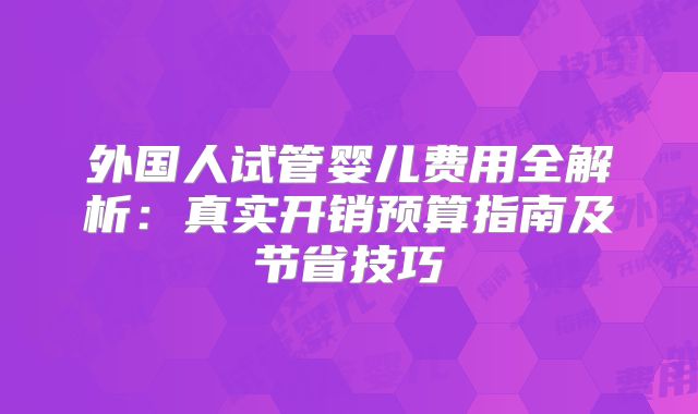 外国人试管婴儿费用全解析:真实开销预算指南及节省技巧