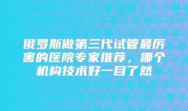 俄罗斯做第三代试管最厉害的医院专家推荐，哪个机构技术好一目了然