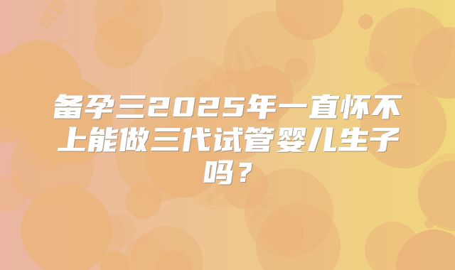 备孕三2025年一直怀不上能做三代试管婴儿生子吗?