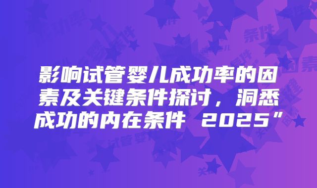 影响试管婴儿成功率的因素及关键条件探讨，洞悉成功的内在条件 2025”