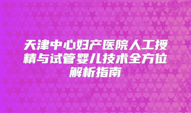 天津中心妇产医院人工授精与试管婴儿技术全方位解析指南