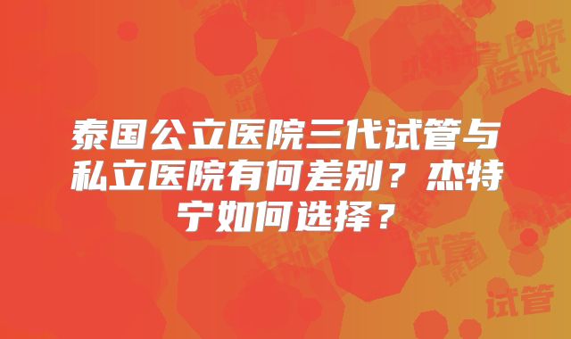 泰国公立医院三代试管与私立医院有何差别?杰特宁如何选择?