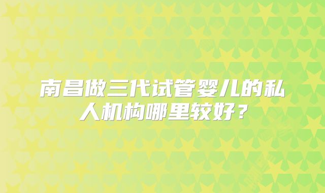 南昌做三代试管婴儿的私人机构哪里较好?