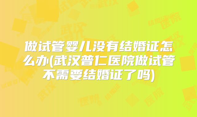 做试管婴儿没有结婚证怎么办(武汉普仁医院做试管不需要结婚证了吗)