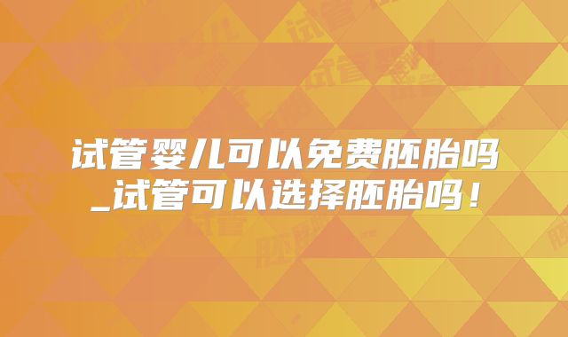 试管婴儿可以免费胚胎吗_试管可以选择胚胎吗！