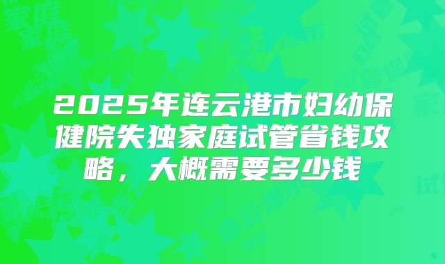 2025年连云港市妇幼保健院失独家庭试管省钱攻略,大概需要多少钱
