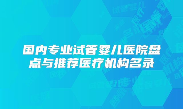国内专业试管婴儿医院盘点与推荐医疗机构名录