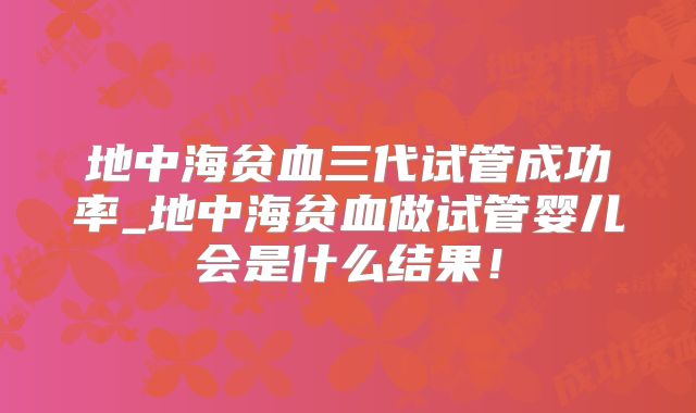 地中海贫血三代试管成功率_地中海贫血做试管婴儿会是什么结果!