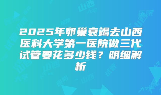 2025年卵巢衰竭去山西医科大学第一医院做三代试管要花多少钱?明细解析