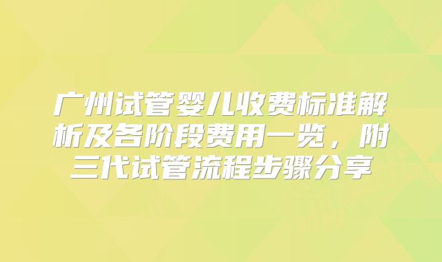 广州试管婴儿收费标准解析及各阶段费用一览,附三代试管流程步骤分享