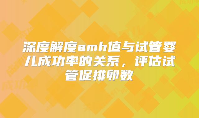深度解度amh值与试管婴儿成功率的关系,评估试管促排卵数