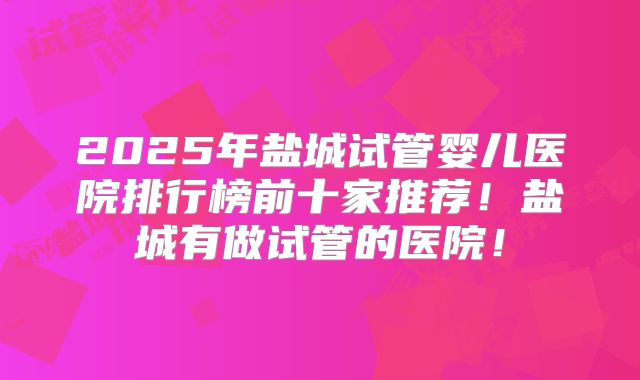 2025年盐城试管婴儿医院排行榜前十家推荐!盐城有做试管的医院!