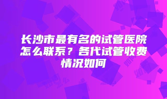 长沙市最有名的试管医院怎么联系?各代试管收费情况如何