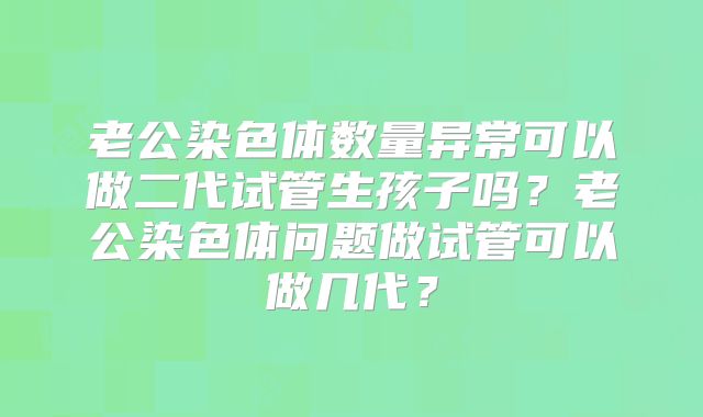 老公染色体数量异常可以做二代试管生孩子吗?老公染色体问题做试管可以做几代?