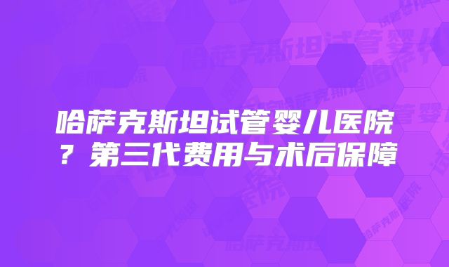 哈萨克斯坦试管婴儿医院?第三代费用与术后保障
