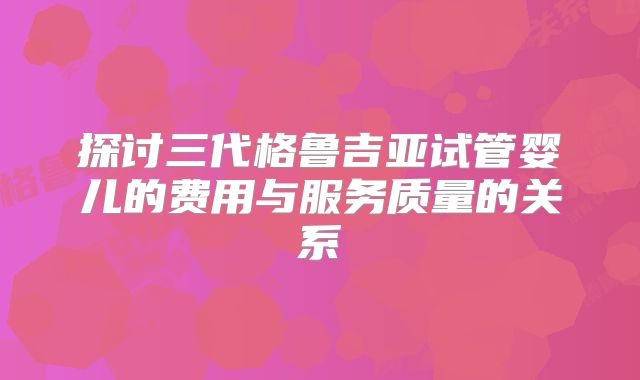 探讨三代格鲁吉亚试管婴儿的费用与服务质量的关系