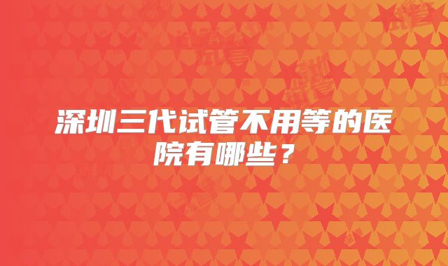 深圳三代试管不用等的医院有哪些?