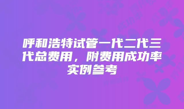 呼和浩特试管一代二代三代总费用,附费用成功率实例参考