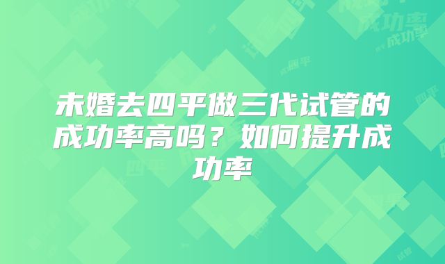 未婚去四平做三代试管的成功率高吗？如何提升成功率