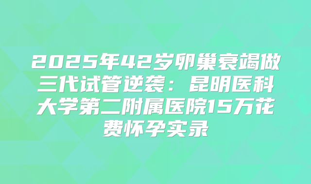 2025年42岁卵巢衰竭做三代试管逆袭：昆明医科大学第二附属医院15万花费怀孕实录