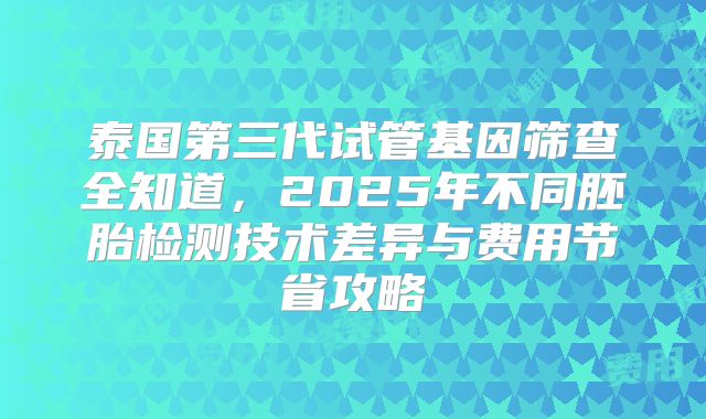 泰国第三代试管基因筛查全知道,2025年不同胚胎检测技术差异与费用节省攻略