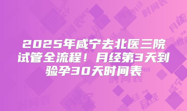 2025年咸宁去北医三院试管全流程!月经第3天到验孕30天时间表
