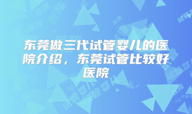 东莞做三代试管婴儿的医院介绍，东莞试管比较好医院