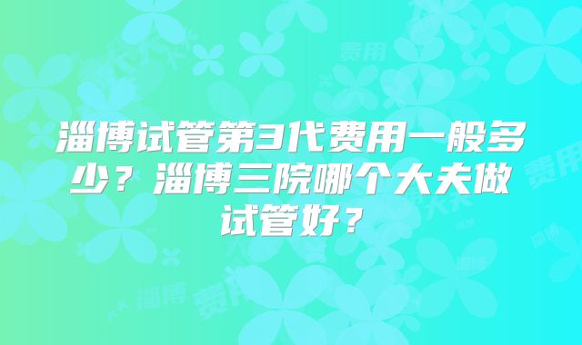 淄博试管第3代费用一般多少?淄博三院哪个大夫做试管好?
