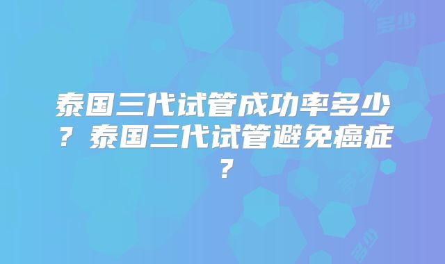 泰国三代试管成功率多少？泰国三代试管避免癌症？